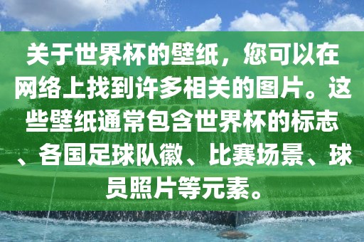 关于世界杯的壁纸，您可以在网络上找到许多相关的图片。这些壁纸通常包含世界杯的标志、各国足球队徽、比赛场景、球员照片等元素。