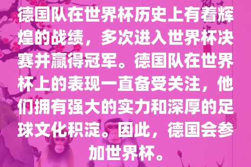 德国队在世界杯历史上有着辉煌的战绩，多次进入世界杯决赛并赢得冠军。德国队在世界杯上的表现一直备受关注，他们拥有强大的实力和深厚的足球文化积淀。因此，德国会参加世界杯。