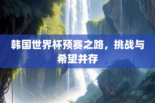 韩国世界杯预赛之路，挑战与希望并存