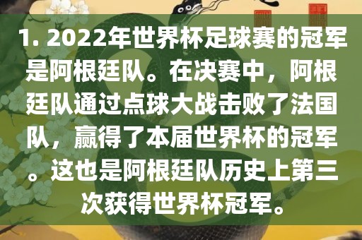 1. 2022年世界杯足球赛的冠军是阿根廷队。在决赛中，阿根廷队通过点球大战击败了法国队，赢得了本届世界杯的冠军。这也是阿根廷队历史上第三次获得世界杯冠军。