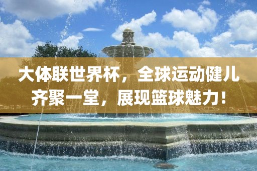 大体联世界杯，全球运动健儿齐聚一堂，展现篮球魅力！