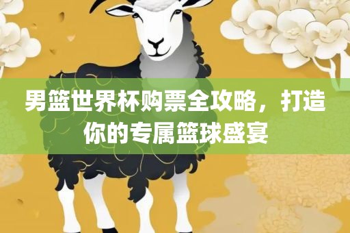 男篮世界杯购票全攻略，打造你的专属篮球盛宴