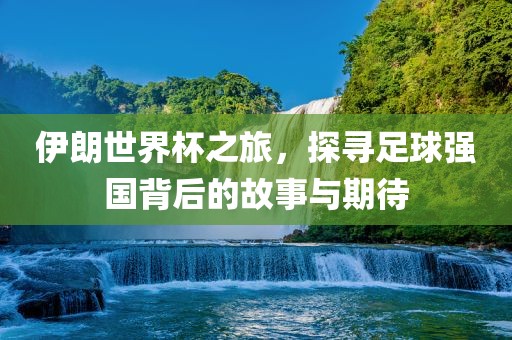 伊朗世界杯之旅，探寻足球强国背后的故事与期待