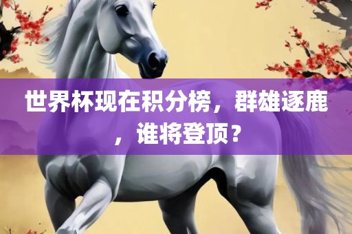 世界杯现在积分榜，群雄逐鹿，谁将登顶？