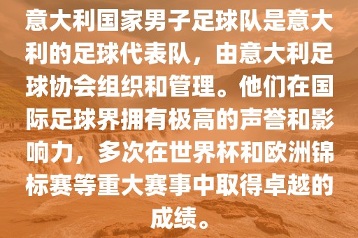 意大利国家男子足球队是意大利的足球代表队，由意大利足球协会组织和管理。他们在国际足球界拥有极高的声誉和影响力，多次在世界杯和欧洲锦标赛等重大赛事中取得卓越的成绩。