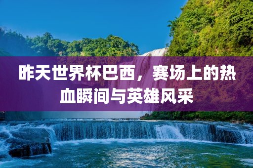 昨天世界杯巴西，赛场上的热血瞬间与英雄风采