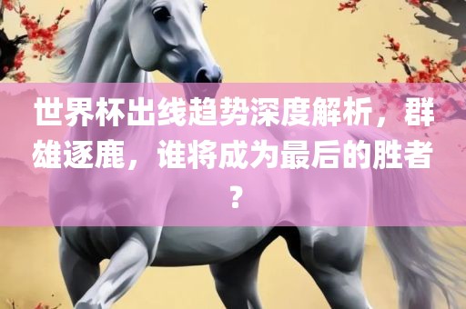 世界杯出线趋势深度解析，群雄逐鹿，谁将成为最后的胜者？