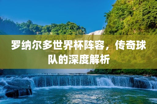 罗纳尔多世界杯阵容，传奇球队的深度解析