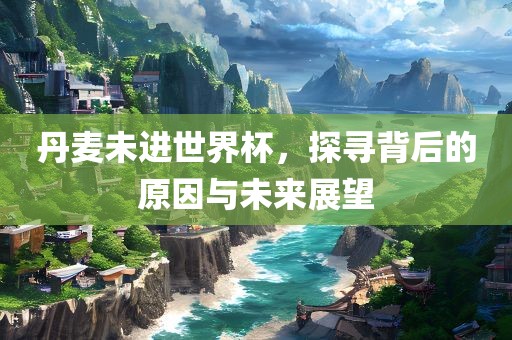 丹麦未进世界杯，探寻背后的原因与未来展望