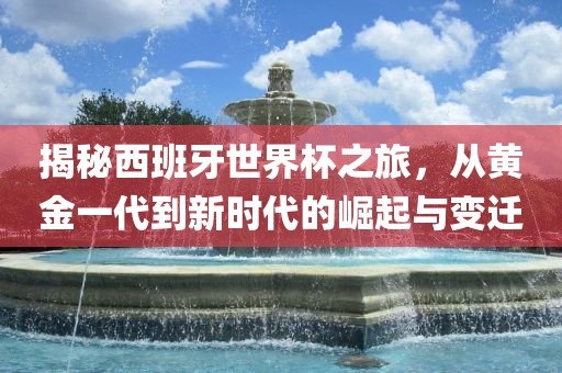 揭秘西班牙世界杯之旅，从黄金一代到新时代的崛起与变迁