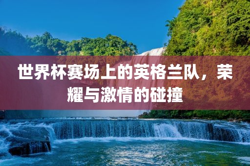 世界杯赛场上的英格兰队，荣耀与激情的碰撞